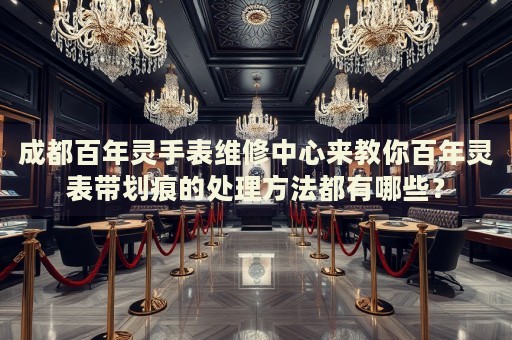 成都百年靈手表維修中心來(lái)教你百年靈表帶劃痕的處理方法都有哪些？