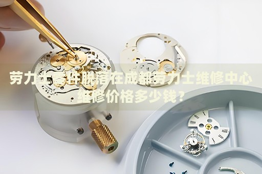 勞力士零件脫落在成都勞力士維修中心維修價(jià)格多少錢？