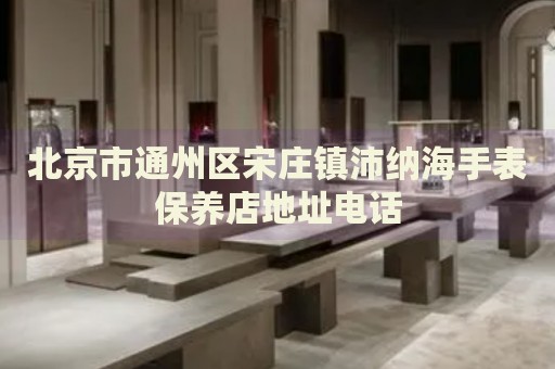 北京市通州區(qū)宋莊鎮(zhèn)沛納海手表保養(yǎng)店地址電話