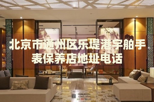 北京市通州區(qū)樂堤港宇舶手表保養(yǎng)店地址電話