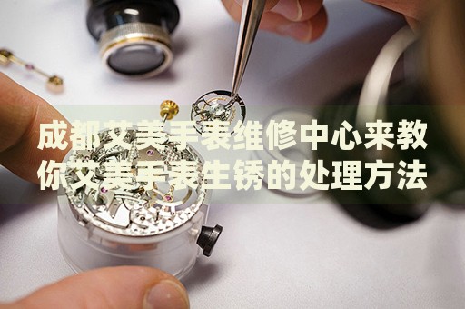 成都艾美手表維修中心來(lái)教你艾美手表生銹的處理方法都有哪些？