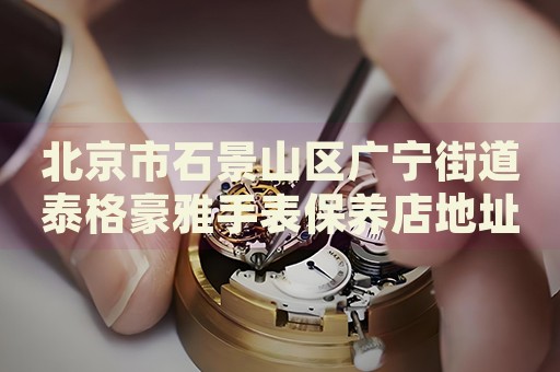 北京市石景山區(qū)廣寧街道泰格豪雅手表保養(yǎng)店地址電話