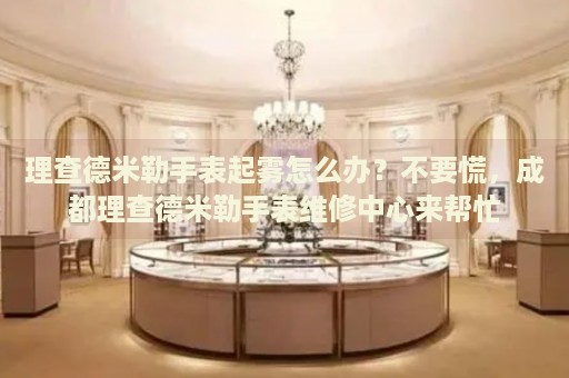 理查德米勒手表起霧怎么辦？不要慌，成都理查德米勒手表維修中心來(lái)幫忙