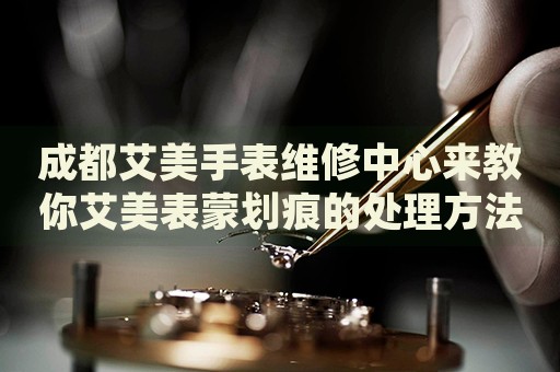 成都艾美手表維修中心來(lái)教你艾美表蒙劃痕的處理方法都有哪些？