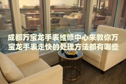 成都萬寶龍手表維修中心來教你萬寶龍手表走快的處理方法都有哪些？