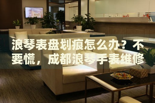 浪琴表盤劃痕怎么辦？不要慌，成都浪琴手表維修中心來幫忙