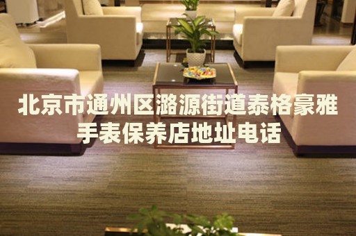 北京市通州區(qū)潞源街道泰格豪雅手表保養(yǎng)店地址電話