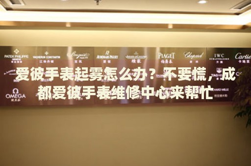 愛彼手表起霧怎么辦？不要慌，成都愛彼手表維修中心來幫忙