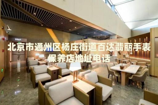 北京市通州區(qū)楊莊街道百達(dá)翡麗手表保養(yǎng)店地址電話
