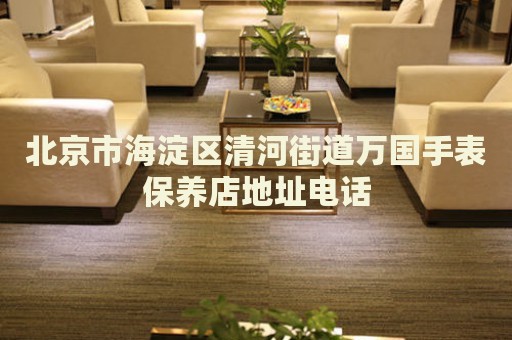 北京市海淀區(qū)清河街道萬國手表保養(yǎng)店地址電話