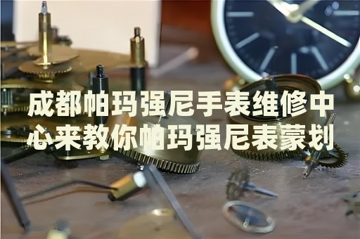 成都帕瑪強(qiáng)尼手表維修中心來教你帕瑪強(qiáng)尼表蒙劃痕的處理方法都有哪些？