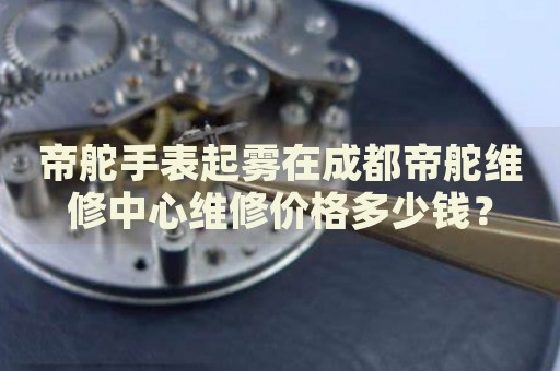 帝舵手表起霧在成都帝舵維修中心維修價(jià)格多少錢？