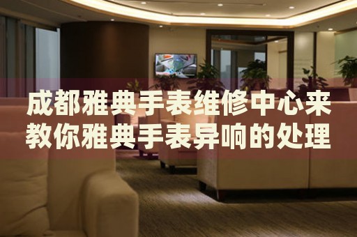 成都雅典手表維修中心來教你雅典手表異響的處理方法都有哪些？