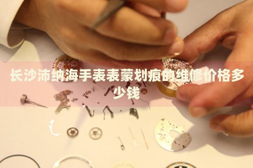 長沙沛納海手表表蒙劃痕的維修價(jià)格多少錢
