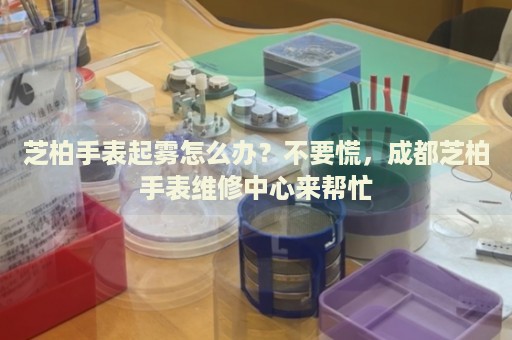 芝柏手表起霧怎么辦？不要慌，成都芝柏手表維修中心來幫忙