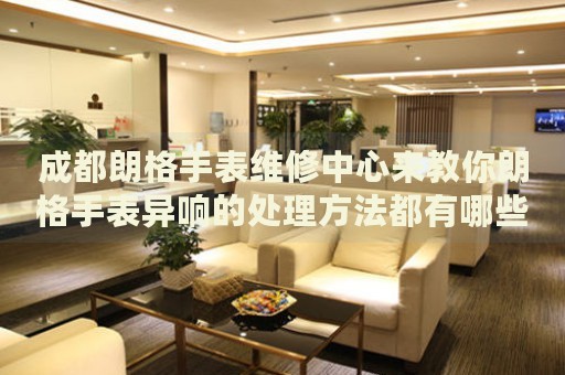 成都朗格手表維修中心來教你朗格手表異響的處理方法都有哪些？