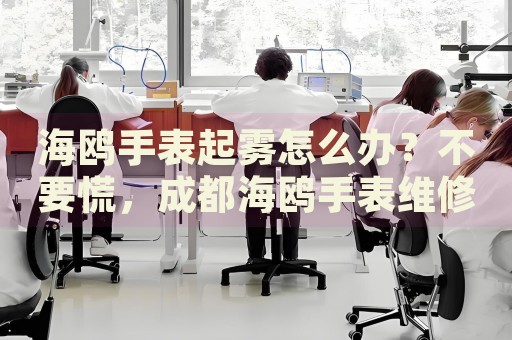 海鷗手表起霧怎么辦？不要慌，成都海鷗手表維修中心來幫忙