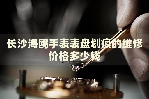 長沙海鷗手表表盤劃痕的維修價(jià)格多少錢