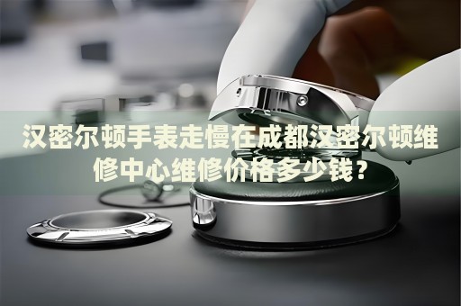 漢密爾頓手表走慢在成都漢密爾頓維修中心維修價格多少錢？