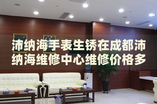 沛納海手表生銹在成都沛納海維修中心維修價格多少錢？