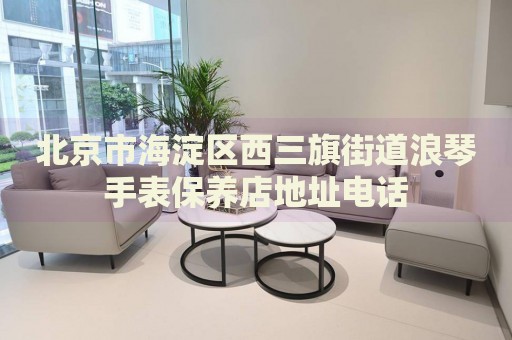 北京市海淀區(qū)西三旗街道浪琴手表保養(yǎng)店地址電話