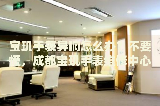 寶璣手表異響怎么辦？不要慌，成都寶璣手表維修中心來幫忙