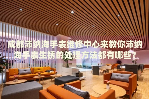 成都沛納海手表維修中心來教你沛納海手表生銹的處理方法都有哪些？
