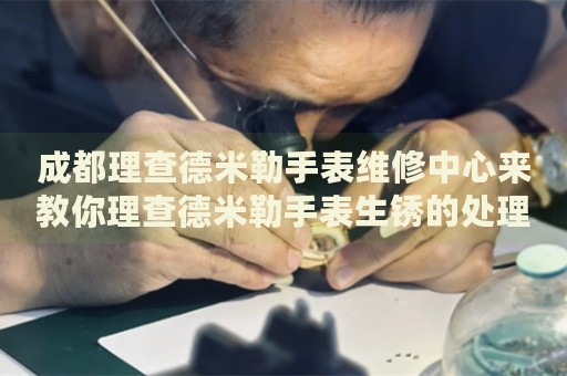 成都理查德米勒手表維修中心來教你理查德米勒手表生銹的處理方法都有哪些？