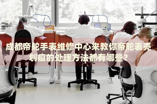 成都帝舵手表維修中心來教你帝舵表殼劃痕的處理方法都有哪些？