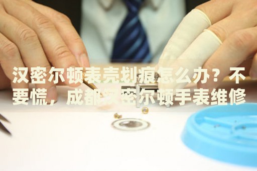 漢密爾頓表殼劃痕怎么辦？不要慌，成都漢密爾頓手表維修中心來幫忙