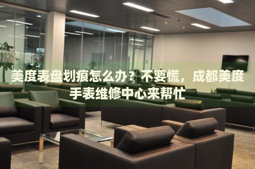 美度表盤劃痕怎么辦？不要慌，成都美度手表維修中心來幫忙