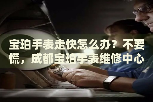 寶珀手表走快怎么辦？不要慌，成都寶珀手表維修中心來幫忙