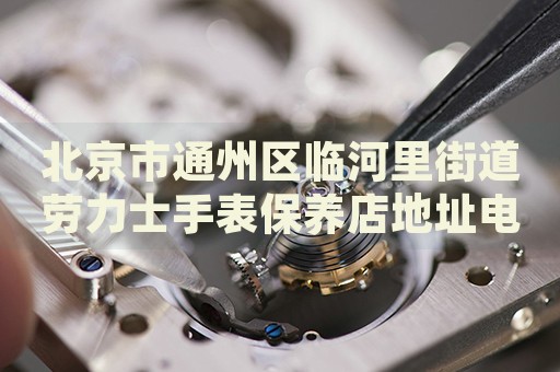 北京市通州區(qū)臨河里街道勞力士手表保養(yǎng)店地址電話