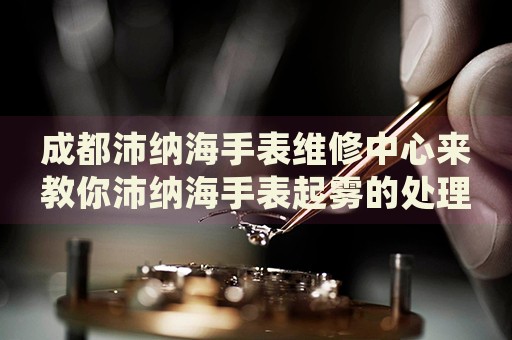 成都沛納海手表維修中心來教你沛納海手表起霧的處理方法都有哪些？