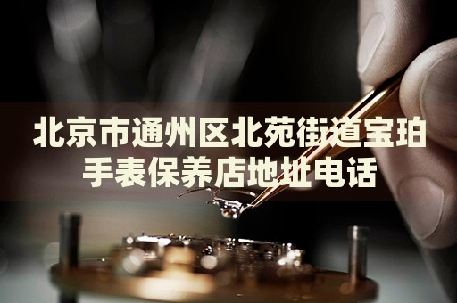 北京市通州區(qū)北苑街道寶珀手表保養(yǎng)店地址電話