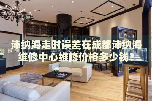 沛納海走時誤差在成都沛納海維修中心維修價格多少錢？