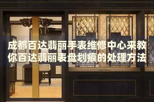 成都百達翡麗手表維修中心來教你百達翡麗表盤劃痕的處理方法都有哪些？