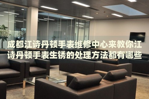 成都江詩丹頓手表維修中心來教你江詩丹頓手表生銹的處理方法都有哪些？