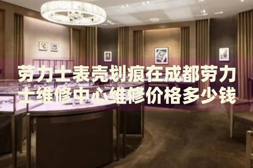 勞力士表殼劃痕在成都勞力士維修中心維修價格多少錢？