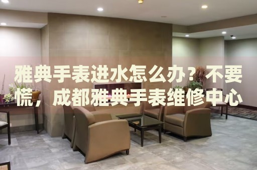 雅典手表進(jìn)水怎么辦？不要慌，成都雅典手表維修中心來(lái)幫忙