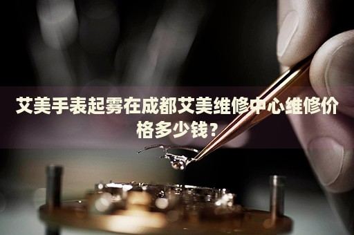 艾美手表起霧在成都艾美維修中心維修價(jià)格多少錢(qián)？