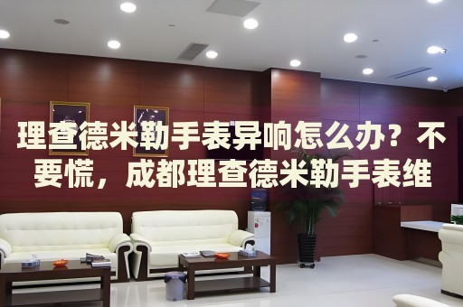 理查德米勒手表異響怎么辦？不要慌，成都理查德米勒手表維修中心來(lái)幫忙