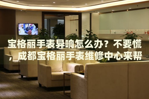 寶格麗手表異響怎么辦？不要慌，成都寶格麗手表維修中心來(lái)幫忙