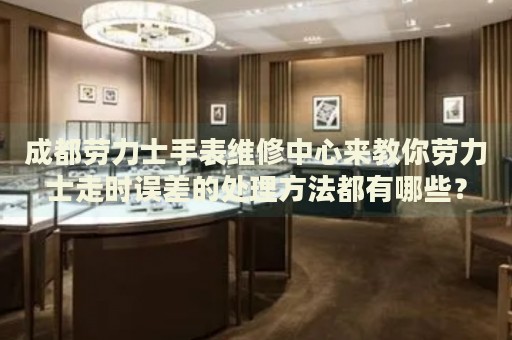 成都勞力士手表維修中心來(lái)教你勞力士走時(shí)誤差的處理方法都有哪些？