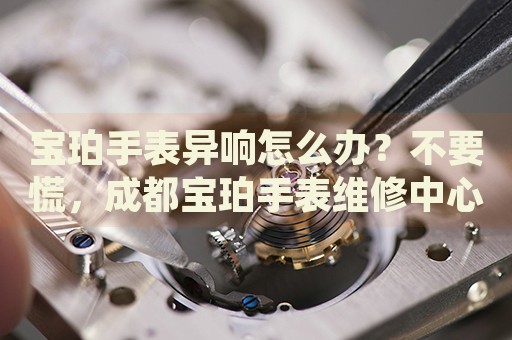 寶珀手表異響怎么辦？不要慌，成都寶珀手表維修中心來(lái)幫忙