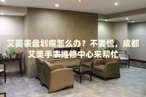 艾美表盤劃痕怎么辦？不要慌，成都艾美手表維修中心來(lái)幫忙