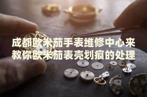成都?xì)W米茄手表維修中心來(lái)教你歐米茄表殼劃痕的處理方法都有哪些？
