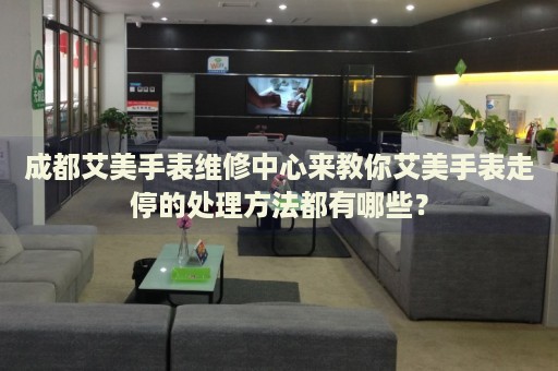 成都艾美手表維修中心來(lái)教你艾美手表走停的處理方法都有哪些？