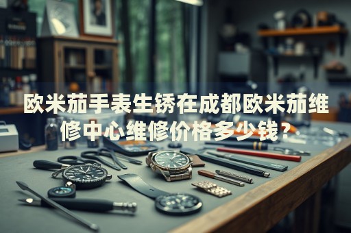 歐米茄手表生銹在成都?xì)W米茄維修中心維修價(jià)格多少錢？