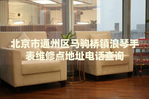 北京市通州區(qū)馬駒橋鎮(zhèn)浪琴手表維修點(diǎn)地址電話查詢